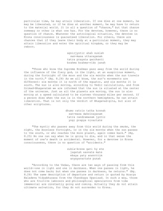 particular time, he may attain liberation. If one dies at one moment, he
may be liberated, or if he dies at another moment, he may have to return
to the material world. It is all a question of "chance," but that chance
someway or other is what one has. For the devotee, however, there is no
question of chance. Whatever the astrological situation, the devotee in
Krsna consciousness is guaranteed liberation. For others, there are
chances that if they leave their body at a particular moment, they may
attain liberation and enter the spiritual kingdom, or they may be
reborn.
agnirjyotir ahah suklah
san-masa uttarayanam
tatra prayata gacchanti
brahma brahma-vido janah
"Those who know the Supreme Brahman pass away from the world during
the influence of the fiery god, in the light, at an auspicious moment,
during the fortnight of the moon and the six months when the sun travels
in the north." (Bg. 8.24) As we all know, the sun's movements are
different: six months it is north of the equator, and six months it is
south. The sun is also moving, according to Vedic calculations, and from
Srimad-Bhagavatam we are informed that the sun is situated at the center
of the universe. Just as all the planets are moving, the sun is also
moving at a speed calculated to be sixteen thousand miles per second. If
a person dies when the sun is in the northern hemisphere, he can attain
liberation. That is not only the verdict of Bhagavad-gita, but also of
other scriptures.
dhumo ratris tatha krsnah
san-masa daksinayanam
tatra candramasam jyotir
yogi prapya nivartate
"The mystic who passes away from this world during the smoke, the
night, the moonless fortnight, or in the six months when the sun passes
to the south, or who reaches the moon planet, again comes back." (Bg.
8.25) No one can say when he is going to die, and in that sense the
moment of one's death is accidental. However, for a devotee in Krsna
consciousness, there is no question of "accidents."
sukla-krsne gati hy ete
jagatah sasvate mate
ekaya yaty anavrttim
anyayavartate punah
"According to the Vedas, there are two ways of passing from this
world--one in light and one in darkness. When one passes in light, he
does not come back; but when one passes in darkness, he returns." (Bg.
8.26) The same description of departure and return is quoted by Acarya
Baladeva Vidyabhusana from the Chandogya Upanisad. In such a way, those
who are fruitive laborers and philosophical speculators from time
immemorial are constantly going and coming. Actually they do not attain
ultimate salvation, for they do not surrender to Krsna.
 
