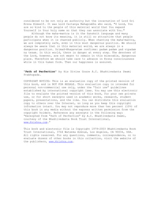 considered to be not only an authority but the incarnation of Lord Sri
Krsna Himself. It was Lord Caitanya Mahaprabhu who said, "O Lord, You
are so kind to the people of this material world that You expand
Yourself in Your holy name so that they can associate with You."
Although the maha-mantra is in the Sanskrit language and many
people do not know its meaning, it is still so attractive that people
participate when it is chanted publicly. When chanting the maha-mantra,
we are completely safe, even in this most dangerous position. We should
always be aware that in this material world, we are always in a
dangerous position. Srimad-Bhagavatam confirms: padam padam yad vipadam
na tesam. In this world, there is danger at every step. The devotees of
the Lord, however, are not meant to remain in this miserable, dangerous
place. Therefore we should take care to advance in Krsna consciousness
while in this human form. Then our happiness is assured.
“Path of Perfection” by His Divine Grace A.C. Bhaktivedanta Swami
Prabhupada.
COPYRIGHT NOTICE: This is an evaluation copy of the printed version of
this book, and is NOT FOR RESALE. This evaluation copy is intended for
personal non-commercial use only, under the “fair use” guidelines
established by international copyright laws. You may use this electronic
file to evaluate the printed version of this book, for your own private
use, or for short excerpts used in academic works, research, student
papers, presentations, and the like. You can distribute this evaluation
copy to others over the Internet, so long as you keep this copyright
information intact. You may not reproduce more than ten percent (10%) of
this book in any media without the express written permission from the
copyright holders. Reference any excerpts in the following way:
“Excerpted from “Path of Perfection” by A.C. Bhaktivedanta Swami,
courtesy of the Bhaktivedanta Book Trust International,
www.Krishna.com.”
This book and electronic file is Copyright 1979-2003 Bhaktivedanta Book
Trust International, 3764 Watseka Avenue, Los Angeles, CA 90034, USA.
All rights reserved. For any questions, comments, correspondence, or to
evaluate dozens of other books in this collection, visit the website of
the publishers, www.Krishna.com.
 