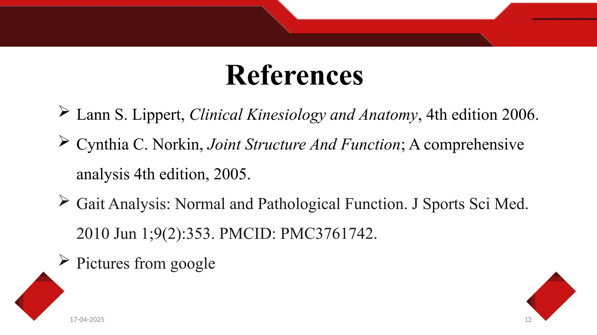 References
12
17-04-2025
 Lann S. Lippert, Clinical Kinesiology and Anatomy, 4th edition 2006.
 Cynthia C. Norkin, Joint Structure And Function; A comprehensive
analysis 4th edition, 2005.
 Gait Analysis: Normal and Pathological Function. J Sports Sci Med.
2010 Jun 1;9(2):353. PMCID: PMC3761742.
 Pictures from google
 