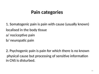 10
Pain categories
1. Somatogenic pain is pain with cause (usually known)
localised in the body tissue
a/ nociceptive pain
b/ neuropatic pain
2. Psychogenic pain is pain for which there is no known
physical cause but processing of sensitive information
in CNS is disturbed.
 