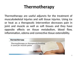 20
Thermotherapy
Thermotherapy are useful adjuncts for the treatment of
musculoskeletal injuries and soft tissue injuries. Using ice
or heat as a therapeutic intervention decreases pain in
joint and muscle as well as soft tissues and they have
opposite effects on tissue metabolism, blood flow,
inflammation, edema and connective tissue extensibility.
 