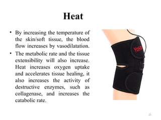 21
Heat
• By increasing the temperature of
the skin/soft tissue, the blood
flow increases by vasodilatation.
• The metabolic rate and the tissue
extensibility will also increase.
Heat increases oxygen uptake
and accelerates tissue healing, it
also increases the activity of
destructive enzymes, such as
collagenase, and increases the
catabolic rate.
 