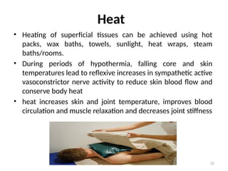 22
Heat
• Heating of superficial tissues can be achieved using hot
packs, wax baths, towels, sunlight, heat wraps, steam
baths/rooms.
• During periods of hypothermia, falling core and skin
temperatures lead to reflexive increases in sympathetic active
vasoconstrictor nerve activity to reduce skin blood flow and
conserve body heat
• heat increases skin and joint temperature, improves blood
circulation and muscle relaxation and decreases joint stiffness
 
