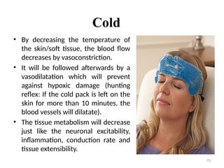 23
Cold
• By decreasing the temperature of
the skin/soft tissue, the blood flow
decreases by vasoconstriction.
• It will be followed afterwards by a
vasodilatation which will prevent
against hypoxic damage (hunting
reflex: If the cold pack is left on the
skin for more than 10 minutes, the
blood vessels will dilatate).
• The tissue metabolism will decrease
just like the neuronal excitability,
inflammation, conduction rate and
tissue extensibility.
 