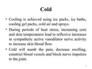 24
Cold
• Cooling is achieved using ice packs, ice baths,
cooling gel packs, cold air and sprays.
• During periods of heat stress, increasing core
and skin temperatures lead to reflexive increases
in sympathetic active vasodilator nerve activity
to increase skin blood flow.
• Cold will numb the pain, decrease swelling,
constrict blood vessels and block nerve impulses
to the joint.
 