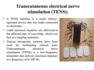 26
Transcutaneous electrical nerve
stimulation (TENS):
• A TENS machine is a small, battery-
operated device that has leads connected
to electrodes.
• small electrical impulses are delivered to
the affected area of your body, which you
feel as a tingling sensation.
• Various therapeutic currents have been
used for modulating clinical pain.
Transcutaneous electrical nerve
stimulation (TENS) is a low-frequency
stimulator that delivers electrical impulses
at a frequency of 0–200 Hz.
 