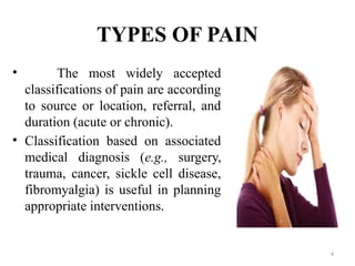 4
TYPES OF PAIN
• The most widely accepted
classifications of pain are according
to source or location, referral, and
duration (acute or chronic).
• Classification based on associated
medical diagnosis (e.g., surgery,
trauma, cancer, sickle cell disease,
fibromyalgia) is useful in planning
appropriate interventions.
 