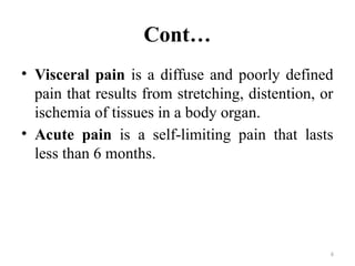 6
Cont…
• Visceral pain is a diffuse and poorly defined
pain that results from stretching, distention, or
ischemia of tissues in a body organ.
• Acute pain is a self-limiting pain that lasts
less than 6 months.
 
