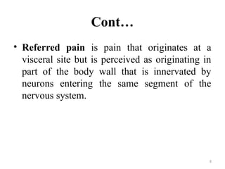 8
Cont…
• Referred pain is pain that originates at a
visceral site but is perceived as originating in
part of the body wall that is innervated by
neurons entering the same segment of the
nervous system.
 
