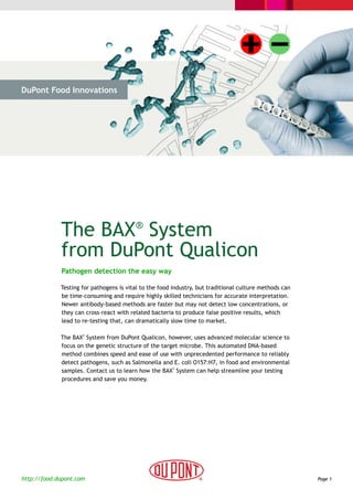 DuPont Food Innovations




 > The Challenge           > The Solution              > Cases                    > Why DuPont




             The BAX® System
             from DuPont Qualicon
             Pathogen detection the easy way

             Testing for pathogens is vital to the food industry, but traditional culture methods can
             be time-consuming and require highly skilled technicians for accurate interpretation.
             Newer antibody-based methods are faster but may not detect low concentrations, or
             they can cross-react with related bacteria to produce false positive results, which
             lead to re-testing that, can dramatically slow time to market.

             The BAX System from DuPont Qualicon, however, uses advanced molecular science to
                     ®



             focus on the genetic structure of the target microbe. This automated DNA-based
             method combines speed and ease of use with unprecedented performance to reliably
             detect pathogens, such as Salmonella and E. coli O157:H7, in food and environmental
             samples. Contact us to learn how the BAX System can help streamline your testing
                                                       ®



             procedures and save you money.




http://food.dupont.com                                                                                  Page 1
 