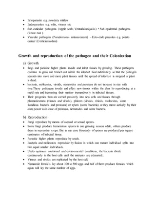  Ectoparasite e.g. powdery mildew
 Endoparasites e.g. wilts, viruses etc
 Sub-cuticular pathogens (Apple scab- Venturiainequalis) • Sub-epidermal pathogens
(wheat rust )
 Vascular pathogens (Pseudomonas solanacearum) – Ecto-endo parasites e.g. potato
canker (Corticiumsolani)
Growth and reproduction of the pathogen and their Colonization
a) Growth
 fungi and parasitic higher plants invade and infect tissues by growing. These pathogens
continue to grow and branch out within the infected host indefinitely so that the pathogen
spreads into more and more plant tissues until the spread of infection is stopped or plant
is dead.
 bacteria, mollecutes, viroids, nematodes and protozoa do not increase in size with
time.These pathogens invade and effect new tissues within the plant by reproducing at a
rapid rate and increasing their number tremendously in infected tissues.
 Their progenies then are carried passively into new cells and tissues through
plasmodesmata (viruses and viriods), phloem (viruses, viriods, mollecutes, some
fastidious bacteria and protozoa) or xylem (some bacteria) or they move actively by their
own power as in case of protozoa, nematodes and some bacteria
.
b) Reproduction
 Fungi reproduce by means of asexual or sexual spores.
 Some fungi produce tremendous spores in one growing season while, others produce
them in successive crops. But in any case thousands of spores are produced per square
centimetre of infected tissue.
 Parasitic higher plants reproduce by seeds.
 Bacteria and mollecutes reproduce by fission in which one mature individual splits into
two equal smaller individuals.
 Under optimum nutritional and environmental conditions, the bacteria divide
continuously in the host cells until the nutrients are exhausted..
 Viruses and viroids are replicated by the host cell.
 Nematode female’s lay about 300 to 500 eggs and half of them produce females which
again will lay the same number of eggs.
 