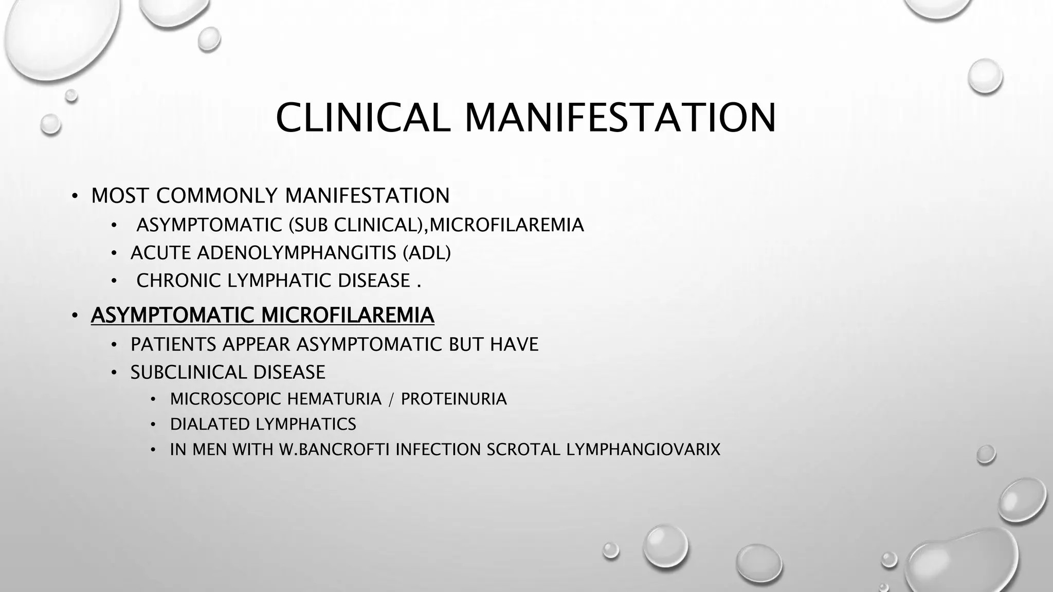 CLINICAL MANIFESTATION
• MOST COMMONLY MANIFESTATION
• ASYMPTOMATIC (SUB CLINICAL),MICROFILAREMIA
• ACUTE ADENOLYMPHANGITIS (ADL)
• CHRONIC LYMPHATIC DISEASE .
• ASYMPTOMATIC MICROFILAREMIA
• PATIENTS APPEAR ASYMPTOMATIC BUT HAVE
• SUBCLINICAL DISEASE
• MICROSCOPIC HEMATURIA / PROTEINURIA
• DIALATED LYMPHATICS
• IN MEN WITH W.BANCROFTI INFECTION SCROTAL LYMPHANGIOVARIX
