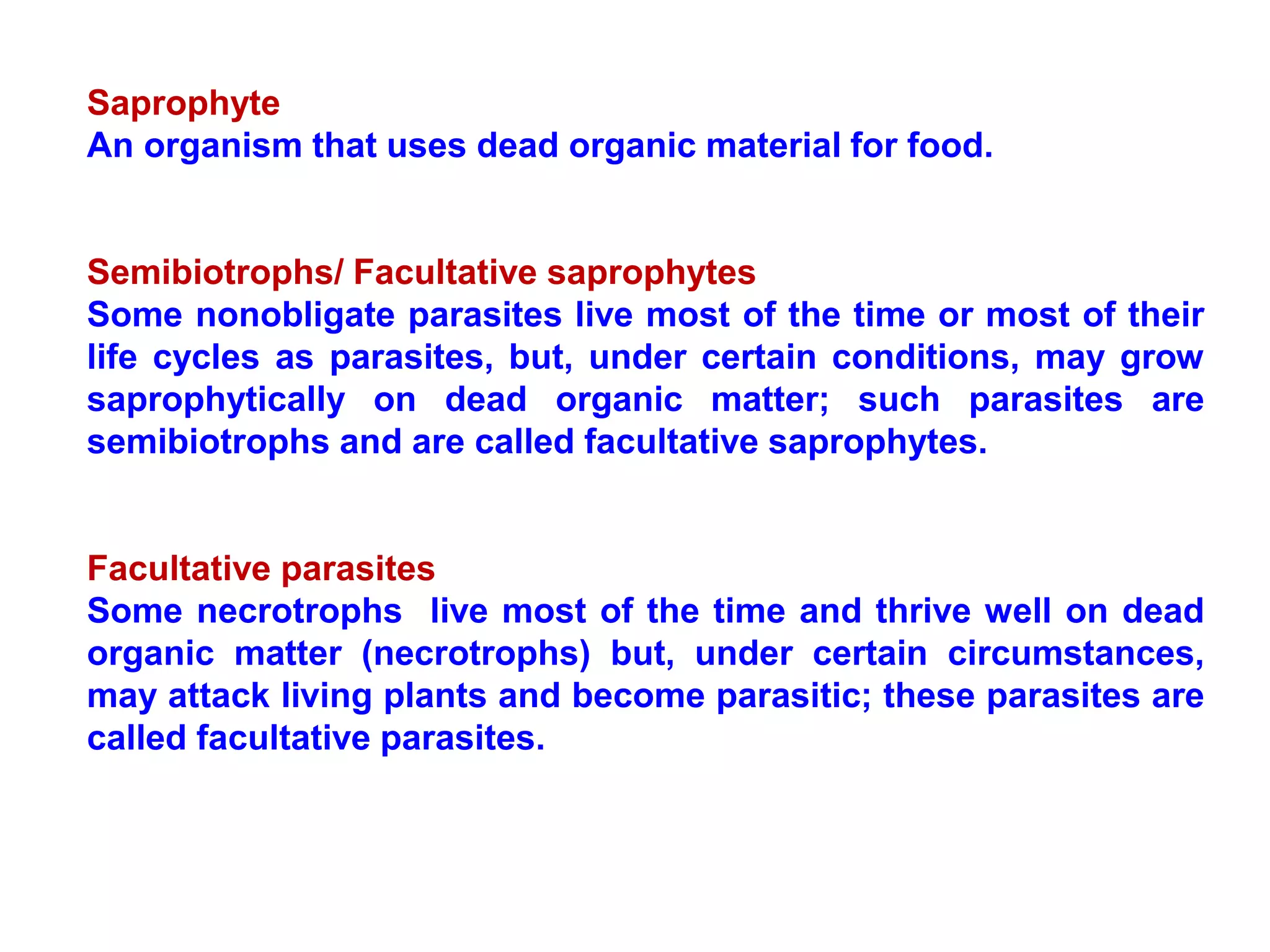 Saprophyte
An organism that uses dead organic material for food.
Semibiotrophs/ Facultative saprophytes
Some nonobligate parasites live most of the time or most of their
life cycles as parasites, but, under certain conditions, may grow
saprophytically on dead organic matter; such parasites are
semibiotrophs and are called facultative saprophytes.
Facultative parasites
Some necrotrophs live most of the time and thrive well on dead
organic matter (necrotrophs) but, under certain circumstances,
may attack living plants and become parasitic; these parasites are
called facultative parasites.
 