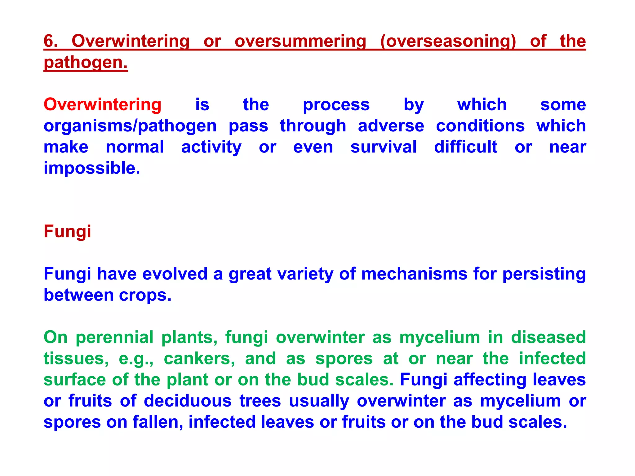 6. Overwintering or oversummering (overseasoning) of the
pathogen.
Overwintering is the process by which some
organisms/pathogen pass through adverse conditions which
make normal activity or even survival difficult or near
impossible.
Fungi
Fungi have evolved a great variety of mechanisms for persisting
between crops.
On perennial plants, fungi overwinter as mycelium in diseased
tissues, e.g., cankers, and as spores at or near the infected
surface of the plant or on the bud scales. Fungi affecting leaves
or fruits of deciduous trees usually overwinter as mycelium or
spores on fallen, infected leaves or fruits or on the bud scales.
 