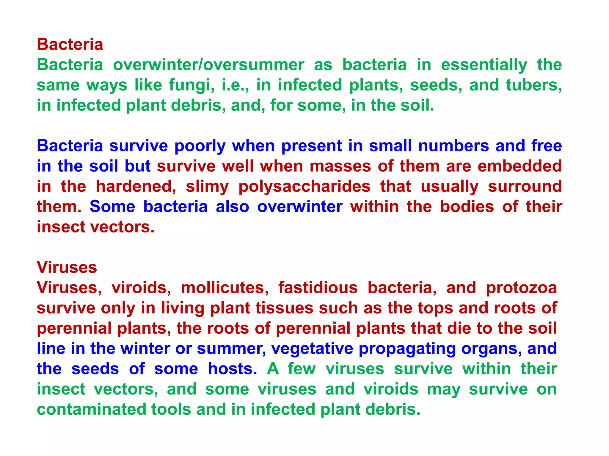 Bacteria
Bacteria overwinter/oversummer as bacteria in essentially the
same ways like fungi, i.e., in infected plants, seeds, and tubers,
in infected plant debris, and, for some, in the soil.
Bacteria survive poorly when present in small numbers and free
in the soil but survive well when masses of them are embedded
in the hardened, slimy polysaccharides that usually surround
them. Some bacteria also overwinter within the bodies of their
insect vectors.
Viruses
Viruses, viroids, mollicutes, fastidious bacteria, and protozoa
survive only in living plant tissues such as the tops and roots of
perennial plants, the roots of perennial plants that die to the soil
line in the winter or summer, vegetative propagating organs, and
the seeds of some hosts. A few viruses survive within their
insect vectors, and some viruses and viroids may survive on
contaminated tools and in infected plant debris.
 