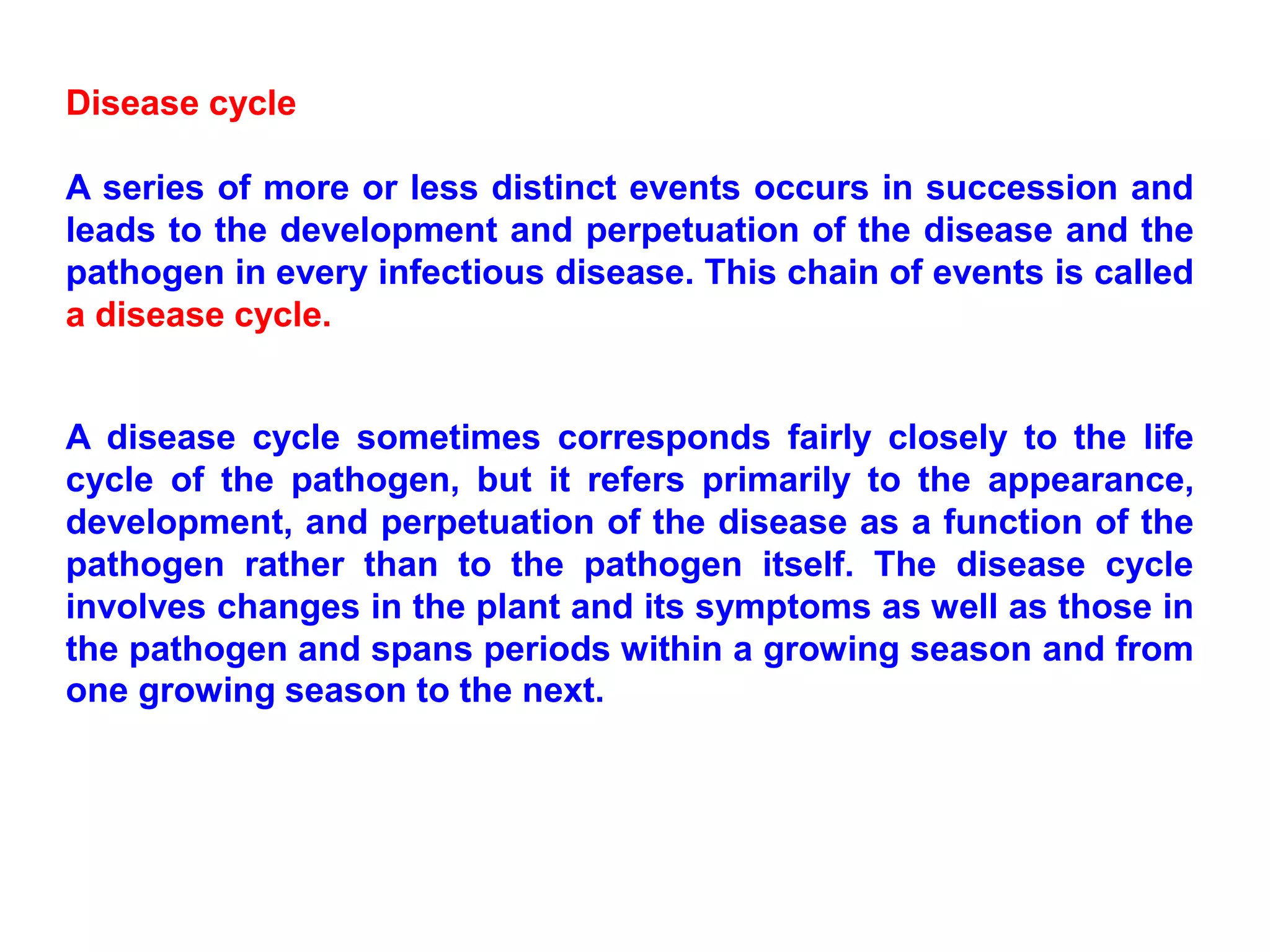 Disease cycle
A series of more or less distinct events occurs in succession and
leads to the development and perpetuation of the disease and the
pathogen in every infectious disease. This chain of events is called
a disease cycle.
A disease cycle sometimes corresponds fairly closely to the life
cycle of the pathogen, but it refers primarily to the appearance,
development, and perpetuation of the disease as a function of the
pathogen rather than to the pathogen itself. The disease cycle
involves changes in the plant and its symptoms as well as those in
the pathogen and spans periods within a growing season and from
one growing season to the next.
 