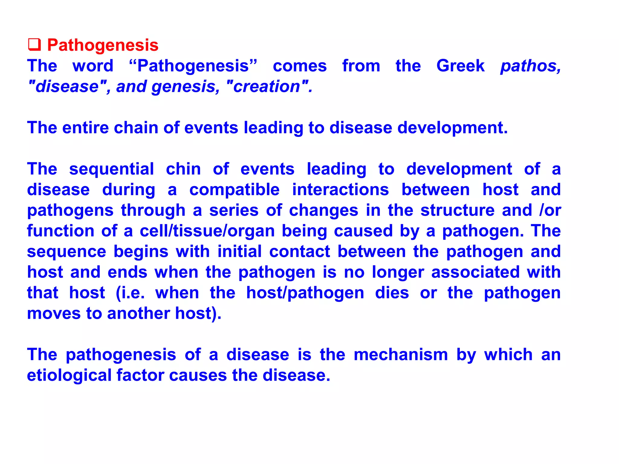 Pathogenesis
The word “Pathogenesis” comes from the Greek pathos,
"disease", and genesis, "creation".
The entire chain of events leading to disease development.
The sequential chin of events leading to development of a
disease during a compatible interactions between host and
pathogens through a series of changes in the structure and /or
function of a cell/tissue/organ being caused by a pathogen. The
sequence begins with initial contact between the pathogen and
host and ends when the pathogen is no longer associated with
that host (i.e. when the host/pathogen dies or the pathogen
moves to another host).
The pathogenesis of a disease is the mechanism by which an
etiological factor causes the disease.
 