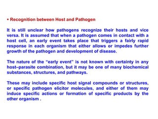  Recognition between Host and Pathogen
It is still unclear how pathogens recognize their hosts and vice
versa. It is assumed that when a pathogen comes in contact with a
host cell, an early event takes place that triggers a fairly rapid
response in each organism that either allows or impedes further
growth of the pathogen and development of disease.
The nature of the “early event” is not known with certainty in any
host–parasite combination, but it may be one of many biochemical
substances, structures, and pathways.
These may include specific host signal compounds or structures,
or specific pathogen elicitor molecules, and either of them may
induce specific actions or formation of specific products by the
other organism .
 