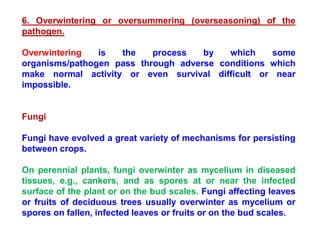 6. Overwintering or oversummering (overseasoning) of the
pathogen.
Overwintering is the process by which some
organisms/pathogen pass through adverse conditions which
make normal activity or even survival difficult or near
impossible.
Fungi
Fungi have evolved a great variety of mechanisms for persisting
between crops.
On perennial plants, fungi overwinter as mycelium in diseased
tissues, e.g., cankers, and as spores at or near the infected
surface of the plant or on the bud scales. Fungi affecting leaves
or fruits of deciduous trees usually overwinter as mycelium or
spores on fallen, infected leaves or fruits or on the bud scales.
 