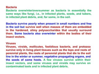 Bacteria
Bacteria overwinter/oversummer as bacteria in essentially the
same ways like fungi, i.e., in infected plants, seeds, and tubers,
in infected plant debris, and, for some, in the soil.
Bacteria survive poorly when present in small numbers and free
in the soil but survive well when masses of them are embedded
in the hardened, slimy polysaccharides that usually surround
them. Some bacteria also overwinter within the bodies of their
insect vectors.
Viruses
Viruses, viroids, mollicutes, fastidious bacteria, and protozoa
survive only in living plant tissues such as the tops and roots of
perennial plants, the roots of perennial plants that die to the soil
line in the winter or summer, vegetative propagating organs, and
the seeds of some hosts. A few viruses survive within their
insect vectors, and some viruses and viroids may survive on
contaminated tools and in infected plant debris.
 