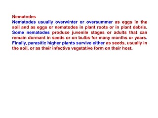 Nematodes
Nematodes usually overwinter or oversummer as eggs in the
soil and as eggs or nematodes in plant roots or in plant debris.
Some nematodes produce juvenile stages or adults that can
remain dormant in seeds or on bulbs for many months or years.
Finally, parasitic higher plants survive either as seeds, usually in
the soil, or as their infective vegetative form on their host.
 