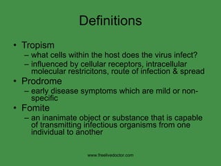 Definitions Tropism what cells within the host does the virus infect? influenced by cellular receptors, intracellular molecular restricitons, route of infection & spread Prodrome early disease symptoms which are mild or non-specific Fomite an inanimate object or substance that is capable of transmitting infectious organisms from one individual to another www.freelivedoctor.com 