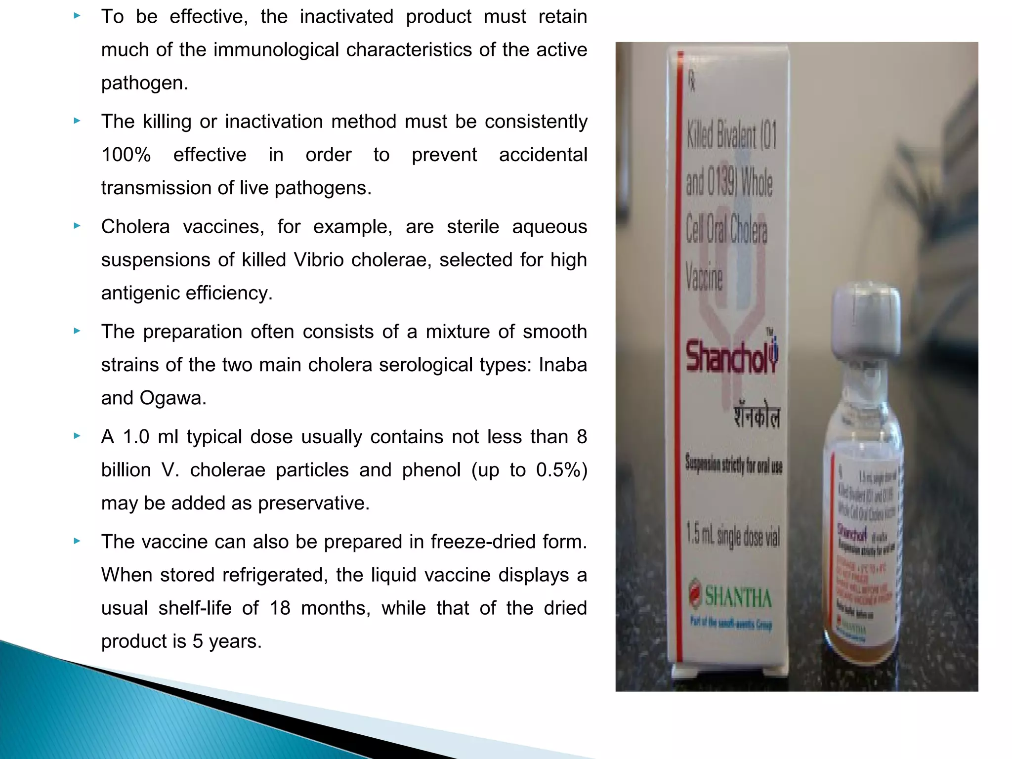  To be effective, the inactivated product must retain
much of the immunological characteristics of the active
pathogen.
 The killing or inactivation method must be consistently
100% effective in order to prevent accidental
transmission of live pathogens.
 Cholera vaccines, for example, are sterile aqueous
suspensions of killed Vibrio cholerae, selected for high
antigenic efficiency.
 The preparation often consists of a mixture of smooth
strains of the two main cholera serological types: Inaba
and Ogawa.
 A 1.0 ml typical dose usually contains not less than 8
billion V. cholerae particles and phenol (up to 0.5%)
may be added as preservative.
 The vaccine can also be prepared in freeze-dried form.
When stored refrigerated, the liquid vaccine displays a
usual shelf-life of 18 months, while that of the dried
product is 5 years.
 