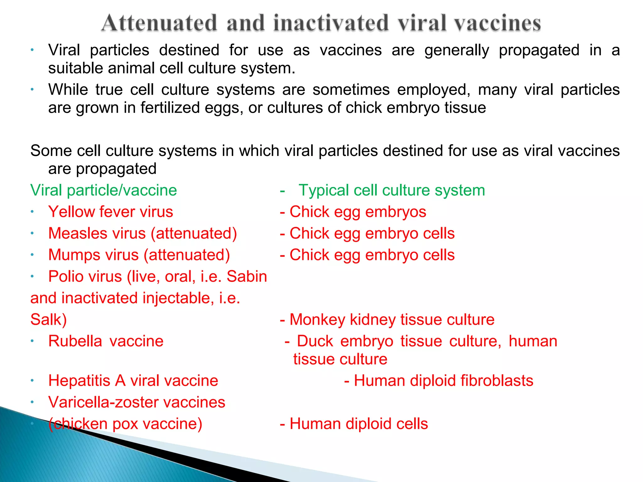 • Viral particles destined for use as vaccines are generally propagated in a
suitable animal cell culture system.
• While true cell culture systems are sometimes employed, many viral particles
are grown in fertilized eggs, or cultures of chick embryo tissue
Some cell culture systems in which viral particles destined for use as viral vaccines
are propagated
Viral particle/vaccine - Typical cell culture system
• Yellow fever virus - Chick egg embryos
• Measles virus (attenuated) - Chick egg embryo cells
• Mumps virus (attenuated) - Chick egg embryo cells
• Polio virus (live, oral, i.e. Sabin
and inactivated injectable, i.e.
Salk) - Monkey kidney tissue culture
• Rubella vaccine - Duck embryo tissue culture, human
tissue culture
• Hepatitis A viral vaccine - Human diploid fibroblasts
• Varicella-zoster vaccines
• (chicken pox vaccine) - Human diploid cells
 