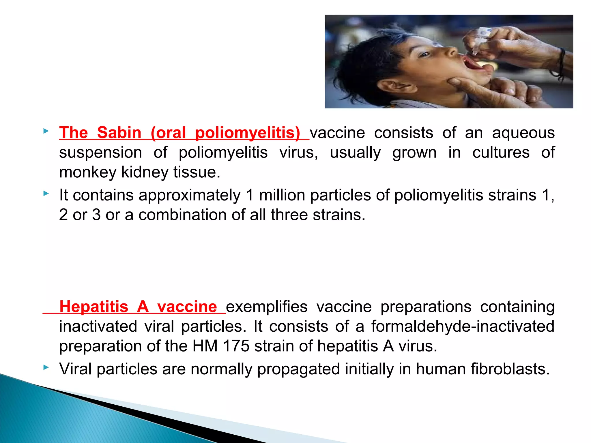  The Sabin (oral poliomyelitis) vaccine consists of an aqueous
suspension of poliomyelitis virus, usually grown in cultures of
monkey kidney tissue.
 It contains approximately 1 million particles of poliomyelitis strains 1,
2 or 3 or a combination of all three strains.
Hepatitis A vaccine exemplifies vaccine preparations containing
inactivated viral particles. It consists of a formaldehyde-inactivated
preparation of the HM 175 strain of hepatitis A virus.
 Viral particles are normally propagated initially in human fibroblasts.
 