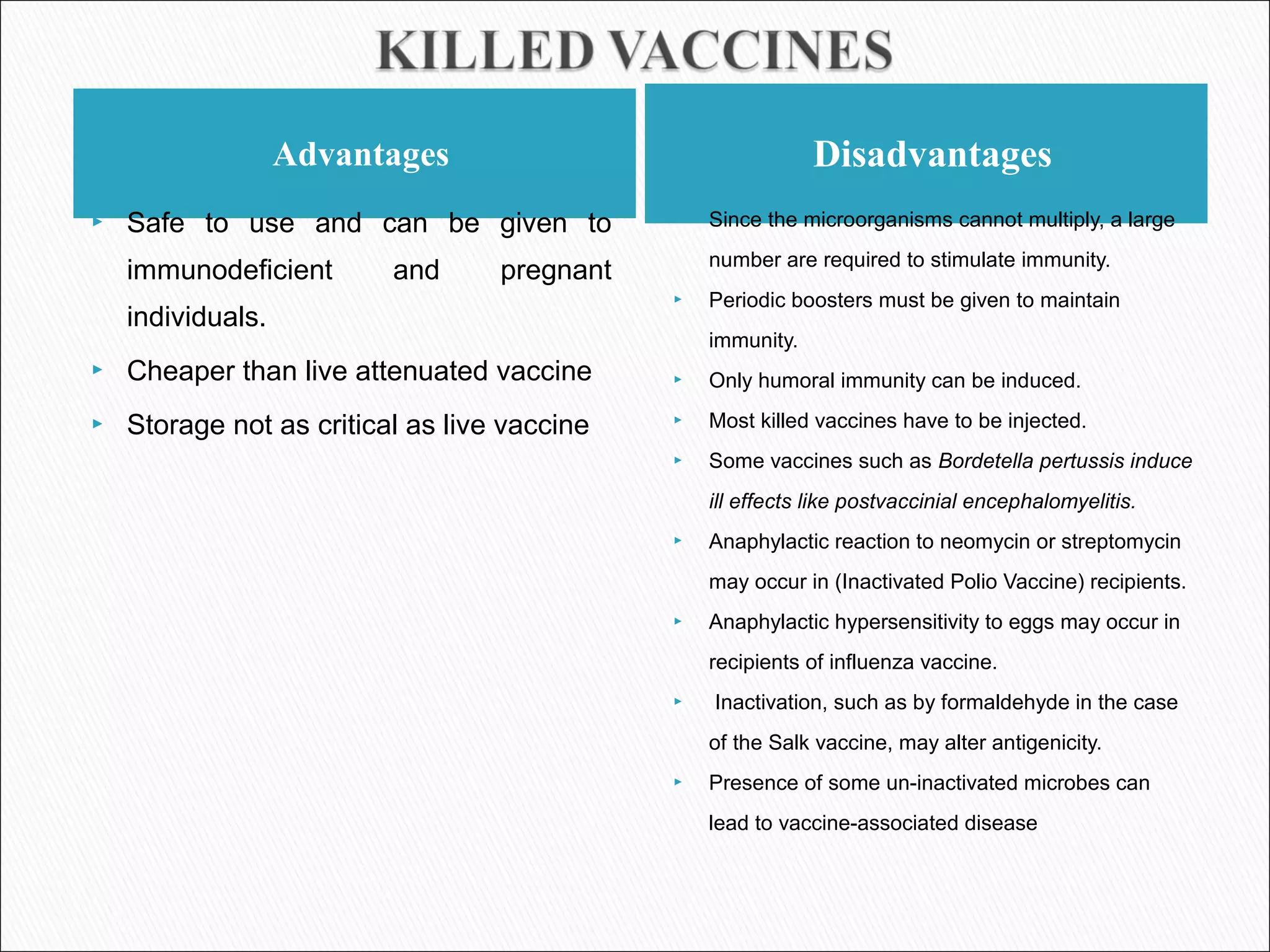 Advantages Disadvantages
 Safe to use and can be given to
immunodeficient and pregnant
individuals.
 Cheaper than live attenuated vaccine
 Storage not as critical as live vaccine
 Since the microorganisms cannot multiply, a large
number are required to stimulate immunity.
 Periodic boosters must be given to maintain
immunity.
 Only humoral immunity can be induced.
 Most killed vaccines have to be injected.
 Some vaccines such as Bordetella pertussis induce
ill effects like postvaccinial encephalomyelitis.
 Anaphylactic reaction to neomycin or streptomycin
may occur in (Inactivated Polio Vaccine) recipients.
 Anaphylactic hypersensitivity to eggs may occur in
recipients of influenza vaccine.
 Inactivation, such as by formaldehyde in the case
of the Salk vaccine, may alter antigenicity.
 Presence of some un-inactivated microbes can
lead to vaccine-associated disease
 