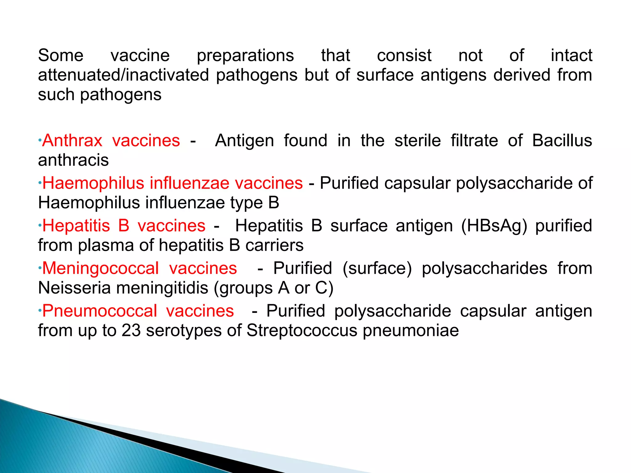 Some vaccine preparations that consist not of intact
attenuated/inactivated pathogens but of surface antigens derived from
such pathogens
•Anthrax vaccines - Antigen found in the sterile filtrate of Bacillus
anthracis
•Haemophilus influenzae vaccines - Purified capsular polysaccharide of
Haemophilus influenzae type B
•Hepatitis B vaccines - Hepatitis B surface antigen (HBsAg) purified
from plasma of hepatitis B carriers
•Meningococcal vaccines - Purified (surface) polysaccharides from
Neisseria meningitidis (groups A or C)
•Pneumococcal vaccines - Purified polysaccharide capsular antigen
from up to 23 serotypes of Streptococcus pneumoniae
 
