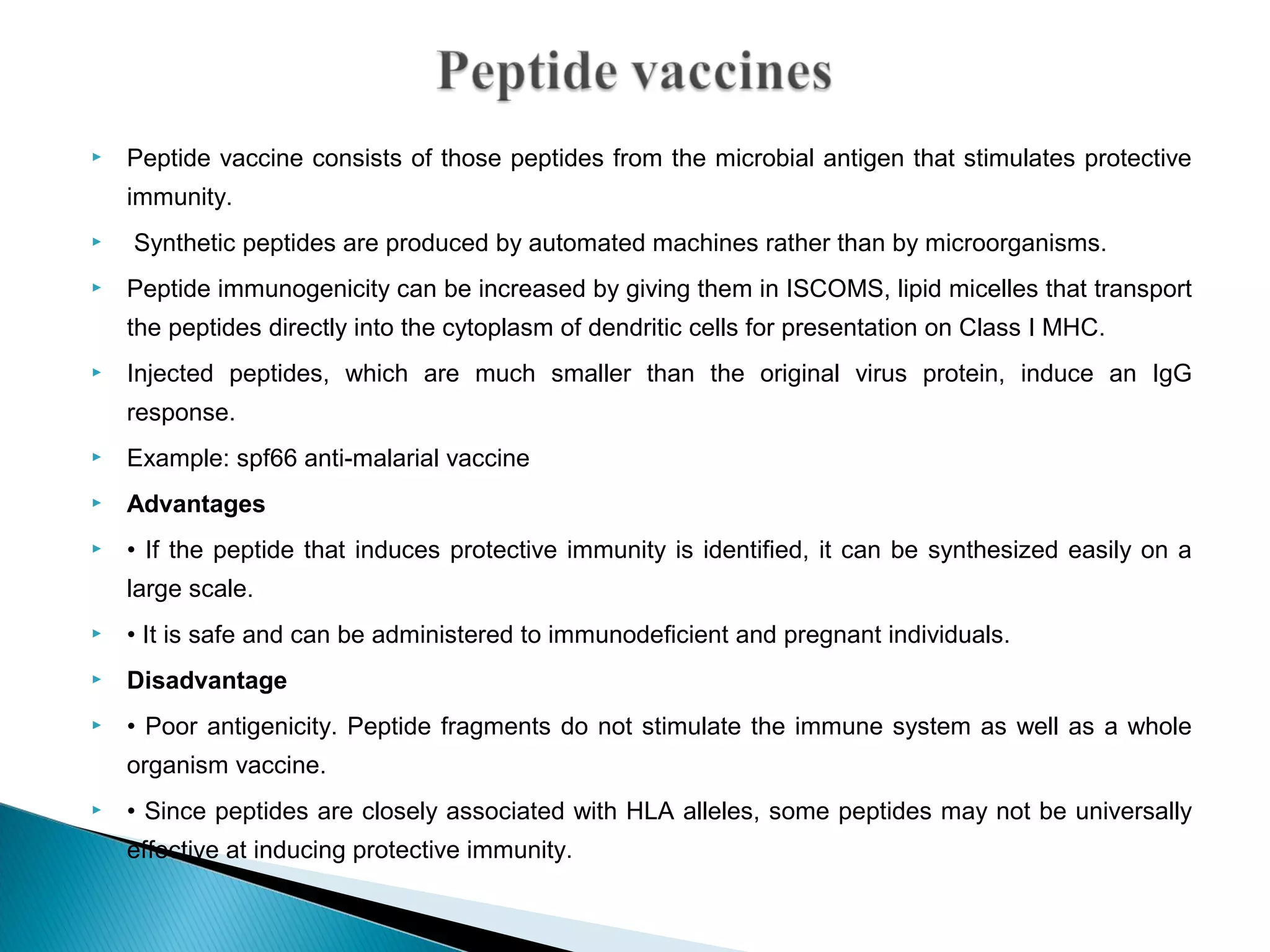  Peptide vaccine consists of those peptides from the microbial antigen that stimulates protective
immunity.
 Synthetic peptides are produced by automated machines rather than by microorganisms.
 Peptide immunogenicity can be increased by giving them in ISCOMS, lipid micelles that transport
the peptides directly into the cytoplasm of dendritic cells for presentation on Class I MHC.
 Injected peptides, which are much smaller than the original virus protein, induce an IgG
response.
 Example: spf66 anti-malarial vaccine
 Advantages
 • If the peptide that induces protective immunity is identified, it can be synthesized easily on a
large scale.
 • It is safe and can be administered to immunodeficient and pregnant individuals.
 Disadvantage
 • Poor antigenicity. Peptide fragments do not stimulate the immune system as well as a whole
organism vaccine.
 • Since peptides are closely associated with HLA alleles, some peptides may not be universally
effective at inducing protective immunity.
 