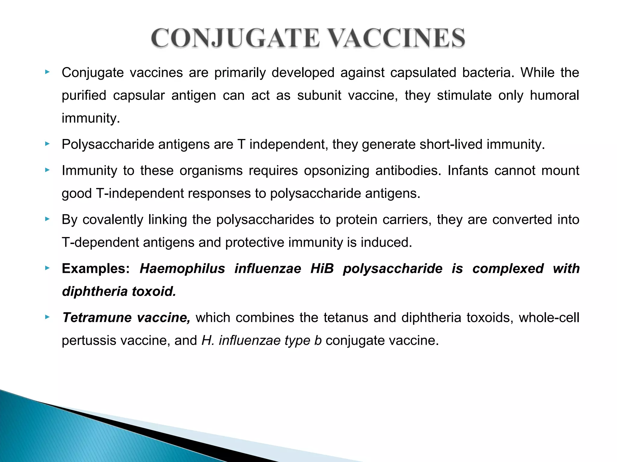  Conjugate vaccines are primarily developed against capsulated bacteria. While the
purified capsular antigen can act as subunit vaccine, they stimulate only humoral
immunity.
 Polysaccharide antigens are T independent, they generate short-lived immunity.
 Immunity to these organisms requires opsonizing antibodies. Infants cannot mount
good T-independent responses to polysaccharide antigens.
 By covalently linking the polysaccharides to protein carriers, they are converted into
T-dependent antigens and protective immunity is induced.
 Examples: Haemophilus influenzae HiB polysaccharide is complexed with
diphtheria toxoid.
 Tetramune vaccine, which combines the tetanus and diphtheria toxoids, whole-cell
pertussis vaccine, and H. influenzae type b conjugate vaccine.
 