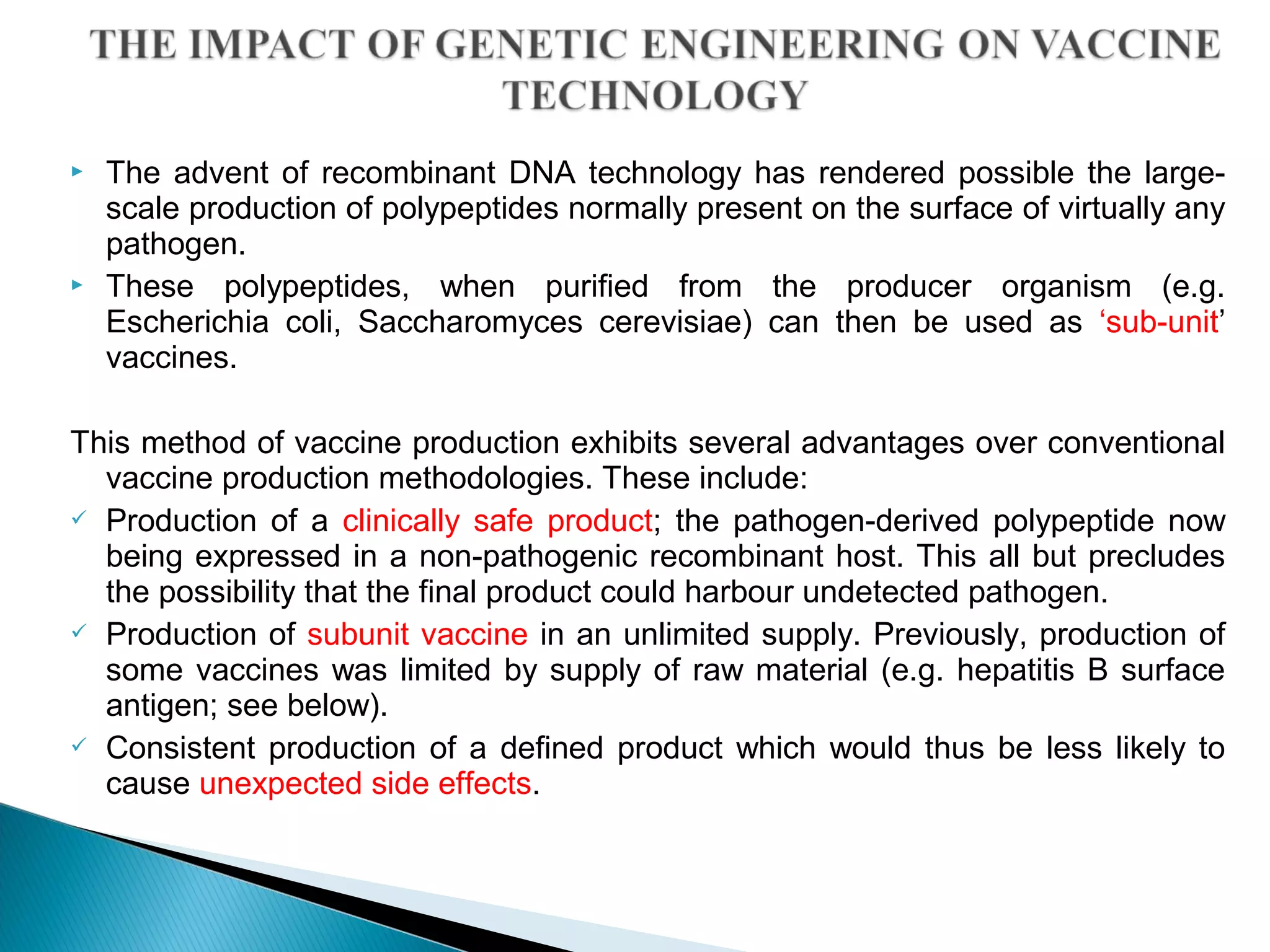  The advent of recombinant DNA technology has rendered possible the large-
scale production of polypeptides normally present on the surface of virtually any
pathogen.
 These polypeptides, when purified from the producer organism (e.g.
Escherichia coli, Saccharomyces cerevisiae) can then be used as ‘sub-unit’
vaccines.
This method of vaccine production exhibits several advantages over conventional
vaccine production methodologies. These include:
 Production of a clinically safe product; the pathogen-derived polypeptide now
being expressed in a non-pathogenic recombinant host. This all but precludes
the possibility that the final product could harbour undetected pathogen.
 Production of subunit vaccine in an unlimited supply. Previously, production of
some vaccines was limited by supply of raw material (e.g. hepatitis B surface
antigen; see below).
 Consistent production of a defined product which would thus be less likely to
cause unexpected side effects.
 