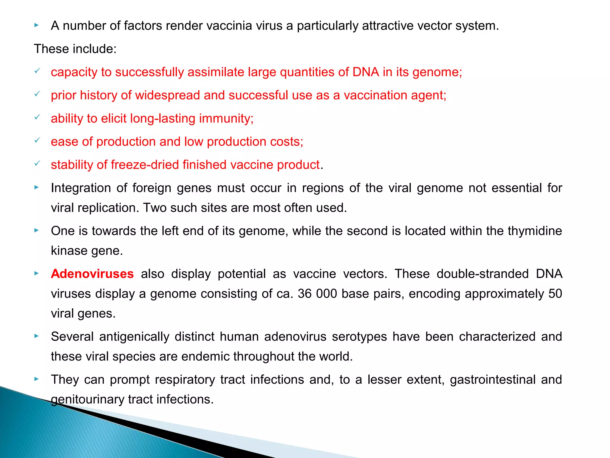  A number of factors render vaccinia virus a particularly attractive vector system.
These include:
 capacity to successfully assimilate large quantities of DNA in its genome;
 prior history of widespread and successful use as a vaccination agent;
 ability to elicit long-lasting immunity;
 ease of production and low production costs;
 stability of freeze-dried finished vaccine product.
 Integration of foreign genes must occur in regions of the viral genome not essential for
viral replication. Two such sites are most often used.
 One is towards the left end of its genome, while the second is located within the thymidine
kinase gene.
 Adenoviruses also display potential as vaccine vectors. These double-stranded DNA
viruses display a genome consisting of ca. 36 000 base pairs, encoding approximately 50
viral genes.
 Several antigenically distinct human adenovirus serotypes have been characterized and
these viral species are endemic throughout the world.
 They can prompt respiratory tract infections and, to a lesser extent, gastrointestinal and
genitourinary tract infections.
 