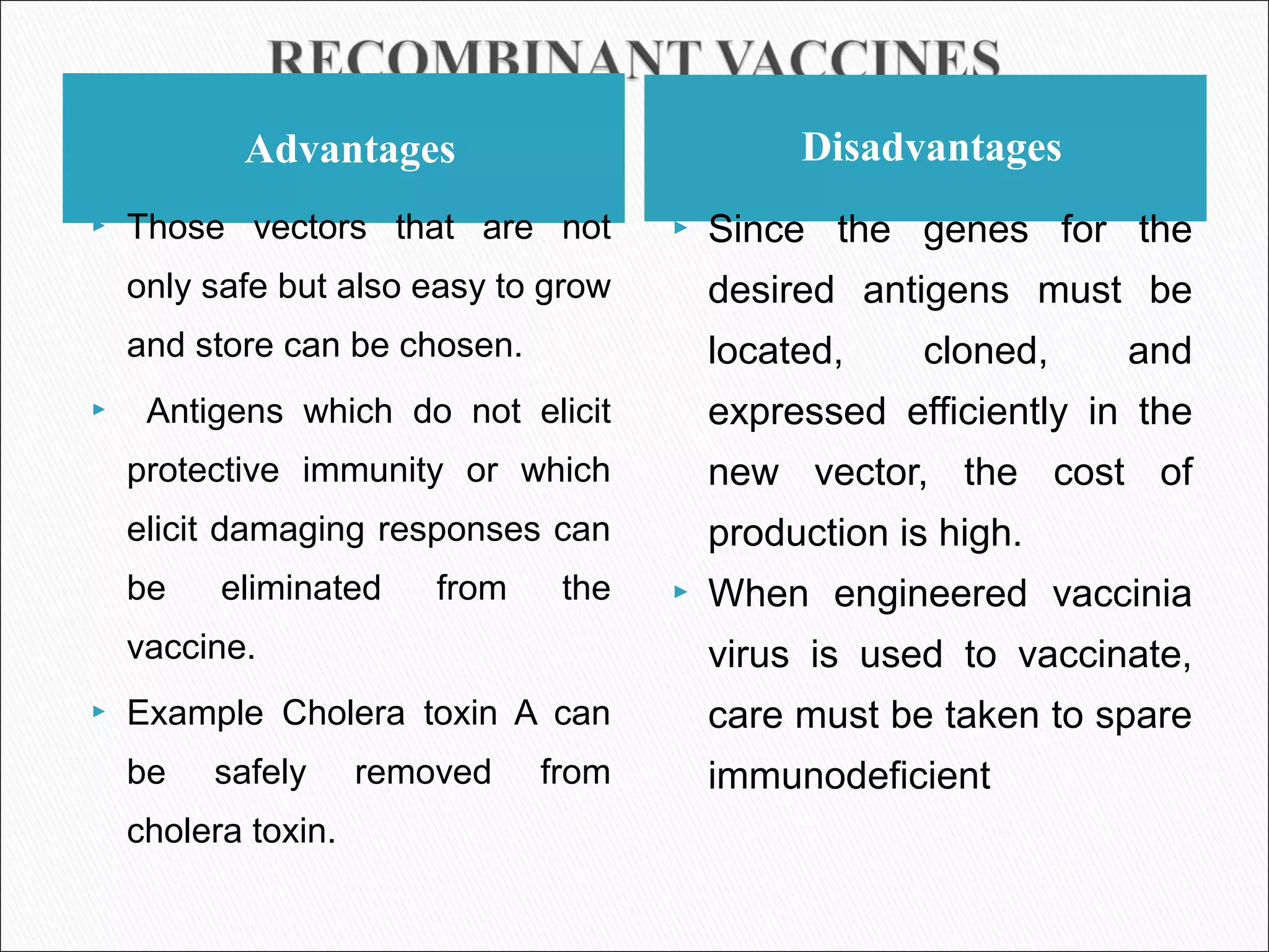 Advantages Disadvantages
 Those vectors that are not
only safe but also easy to grow
and store can be chosen.
 Antigens which do not elicit
protective immunity or which
elicit damaging responses can
be eliminated from the
vaccine.
 Example Cholera toxin A can
be safely removed from
cholera toxin.
 Since the genes for the
desired antigens must be
located, cloned, and
expressed efficiently in the
new vector, the cost of
production is high.
 When engineered vaccinia
virus is used to vaccinate,
care must be taken to spare
immunodeficient
 