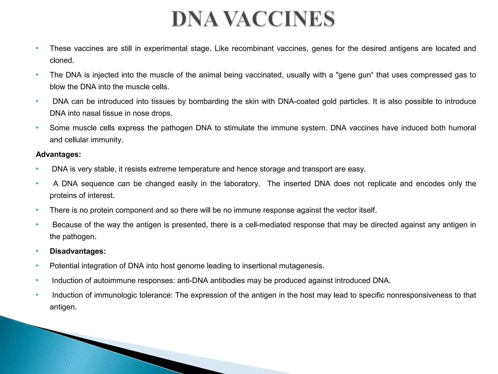  These vaccines are still in experimental stage. Like recombinant vaccines, genes for the desired antigens are located and
cloned.
 The DNA is injected into the muscle of the animal being vaccinated, usually with a "gene gun“ that uses compressed gas to
blow the DNA into the muscle cells.
 DNA can be introduced into tissues by bombarding the skin with DNA-coated gold particles. It is also possible to introduce
DNA into nasal tissue in nose drops.
 Some muscle cells express the pathogen DNA to stimulate the immune system. DNA vaccines have induced both humoral
and cellular immunity.
Advantages:
 DNA is very stable, it resists extreme temperature and hence storage and transport are easy.
 A DNA sequence can be changed easily in the laboratory. The inserted DNA does not replicate and encodes only the
proteins of interest.
 There is no protein component and so there will be no immune response against the vector itself.
 Because of the way the antigen is presented, there is a cell-mediated response that may be directed against any antigen in
the pathogen.
 Disadvantages:
 Potential integration of DNA into host genome leading to insertional mutagenesis.
 Induction of autoimmune responses: anti-DNA antibodies may be produced against introduced DNA.
 Induction of immunologic tolerance: The expression of the antigen in the host may lead to specific nonresponsiveness to that
antigen.
 