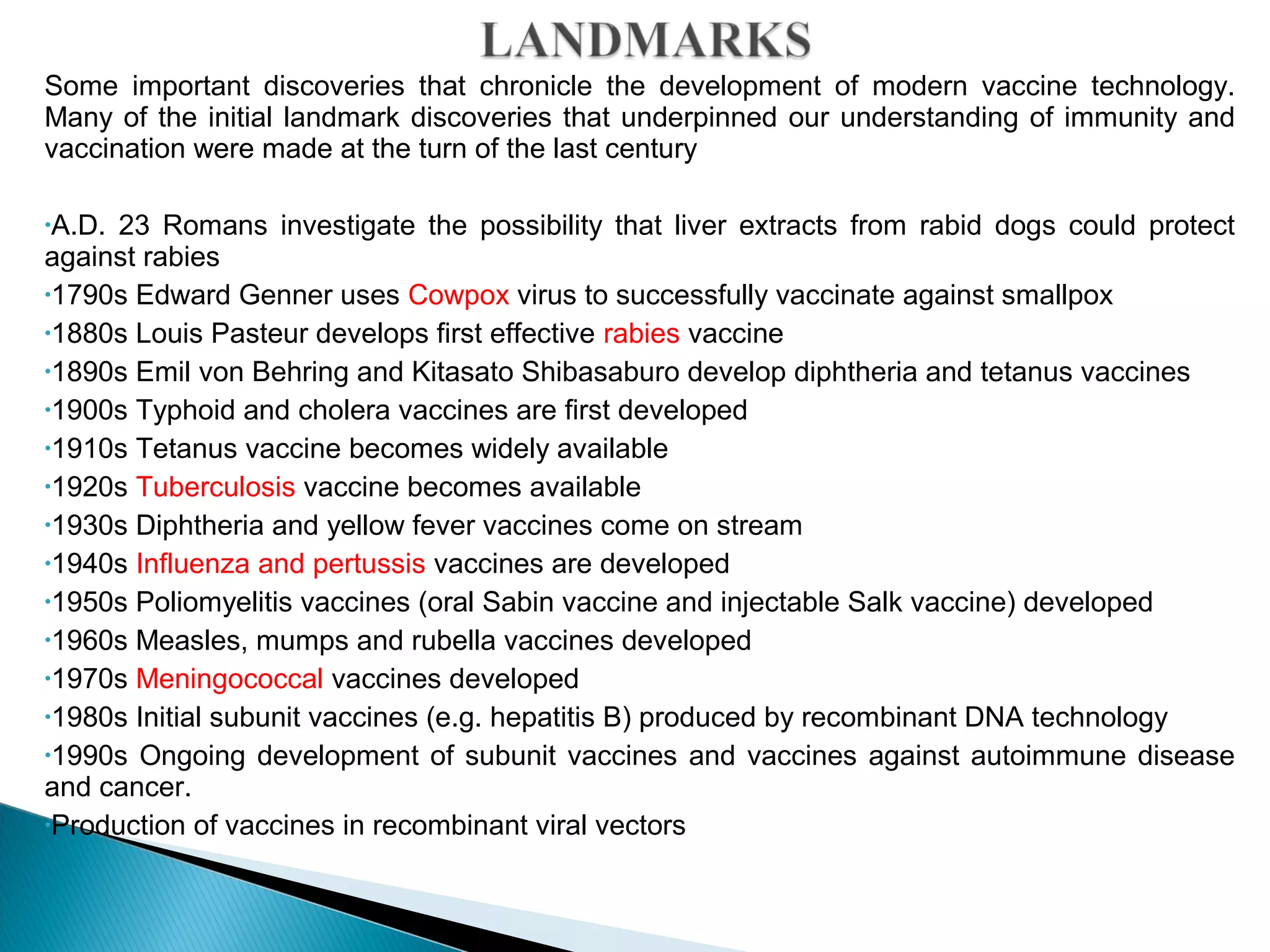 Some important discoveries that chronicle the development of modern vaccine technology.
Many of the initial landmark discoveries that underpinned our understanding of immunity and
vaccination were made at the turn of the last century
•A.D. 23 Romans investigate the possibility that liver extracts from rabid dogs could protect
against rabies
•1790s Edward Genner uses Cowpox virus to successfully vaccinate against smallpox
•1880s Louis Pasteur develops first effective rabies vaccine
•1890s Emil von Behring and Kitasato Shibasaburo develop diphtheria and tetanus vaccines
•1900s Typhoid and cholera vaccines are first developed
•1910s Tetanus vaccine becomes widely available
•1920s Tuberculosis vaccine becomes available
•1930s Diphtheria and yellow fever vaccines come on stream
•1940s Influenza and pertussis vaccines are developed
•1950s Poliomyelitis vaccines (oral Sabin vaccine and injectable Salk vaccine) developed
•1960s Measles, mumps and rubella vaccines developed
•1970s Meningococcal vaccines developed
•1980s Initial subunit vaccines (e.g. hepatitis B) produced by recombinant DNA technology
•1990s Ongoing development of subunit vaccines and vaccines against autoimmune disease
and cancer.
•Production of vaccines in recombinant viral vectors
 