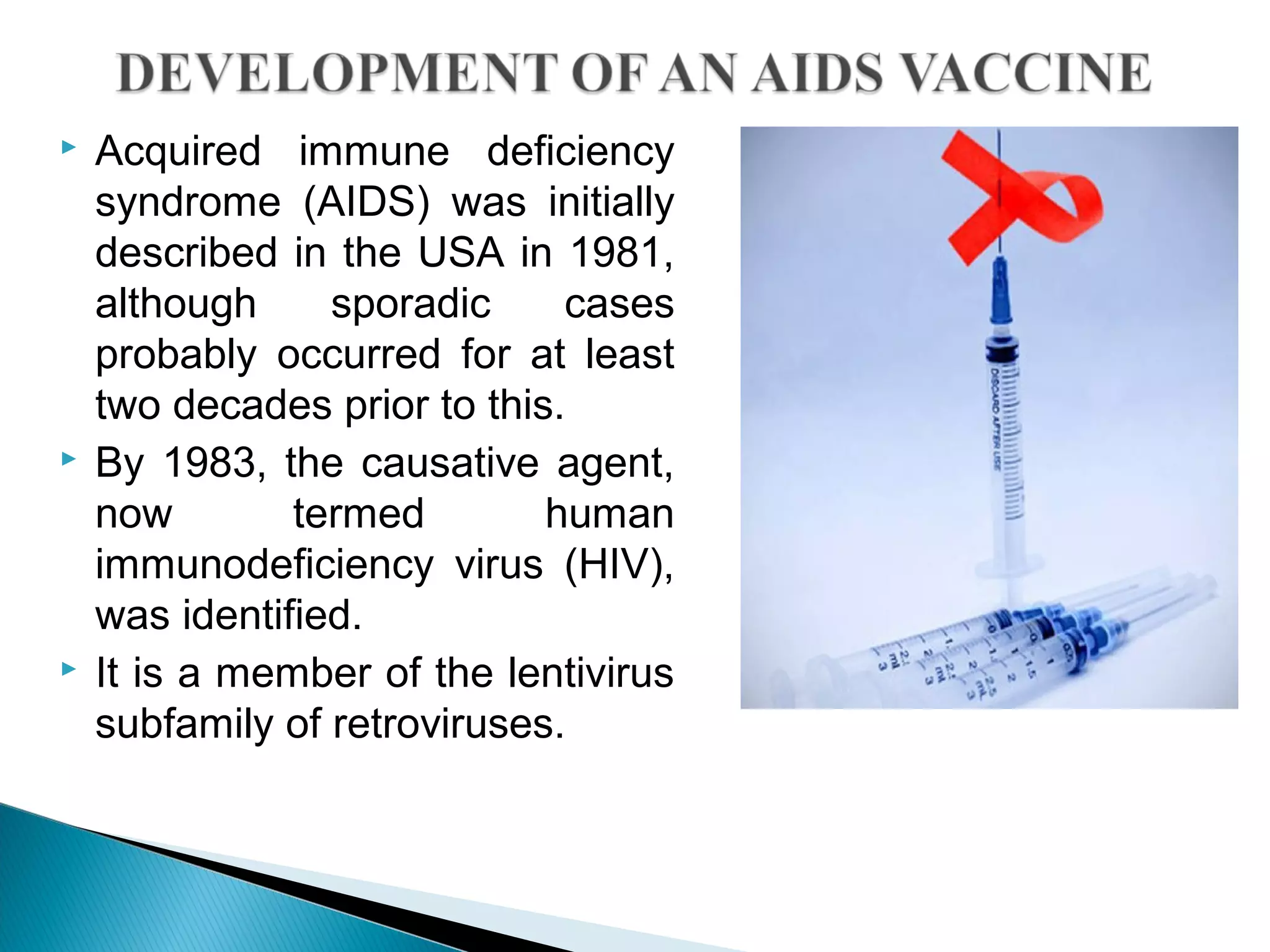  Acquired immune deficiency
syndrome (AIDS) was initially
described in the USA in 1981,
although sporadic cases
probably occurred for at least
two decades prior to this.
 By 1983, the causative agent,
now termed human
immunodeficiency virus (HIV),
was identified.
 It is a member of the lentivirus
subfamily of retroviruses.
 