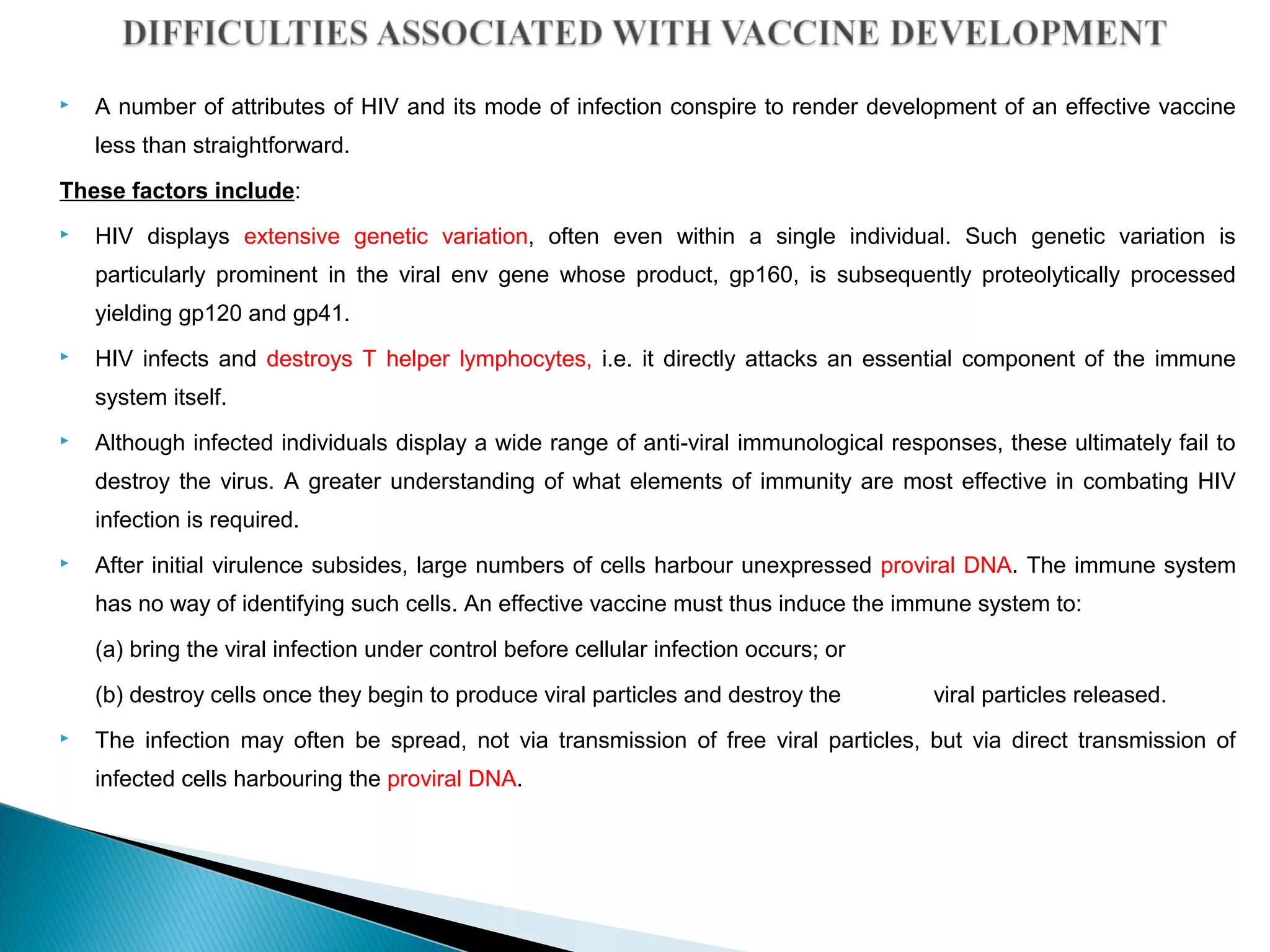  A number of attributes of HIV and its mode of infection conspire to render development of an effective vaccine
less than straightforward.
These factors include:
 HIV displays extensive genetic variation, often even within a single individual. Such genetic variation is
particularly prominent in the viral env gene whose product, gp160, is subsequently proteolytically processed
yielding gp120 and gp41.
 HIV infects and destroys T helper lymphocytes, i.e. it directly attacks an essential component of the immune
system itself.
 Although infected individuals display a wide range of anti-viral immunological responses, these ultimately fail to
destroy the virus. A greater understanding of what elements of immunity are most effective in combating HIV
infection is required.
 After initial virulence subsides, large numbers of cells harbour unexpressed proviral DNA. The immune system
has no way of identifying such cells. An effective vaccine must thus induce the immune system to:
(a) bring the viral infection under control before cellular infection occurs; or
(b) destroy cells once they begin to produce viral particles and destroy the viral particles released.
 The infection may often be spread, not via transmission of free viral particles, but via direct transmission of
infected cells harbouring the proviral DNA.
 