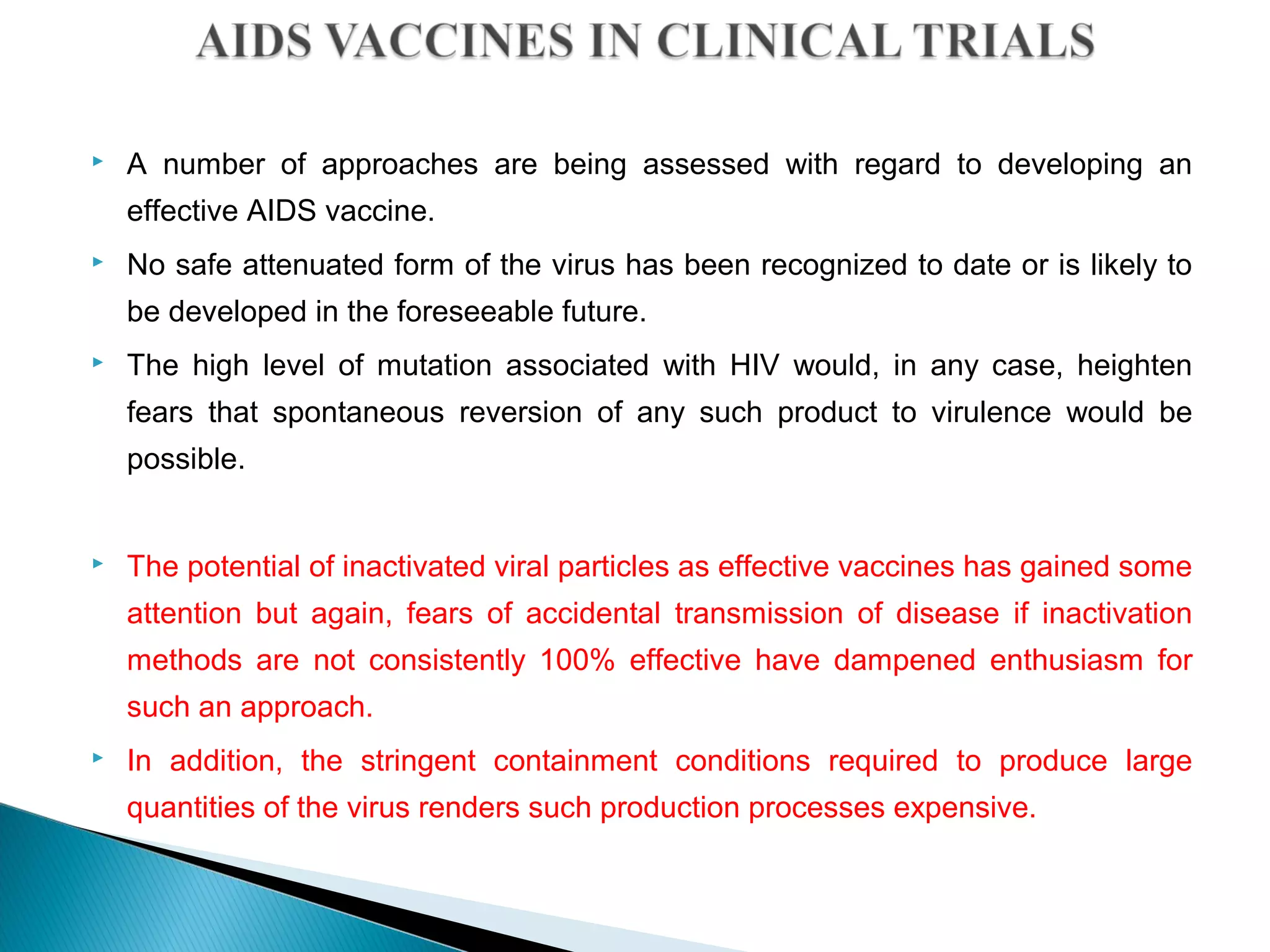  A number of approaches are being assessed with regard to developing an
effective AIDS vaccine.
 No safe attenuated form of the virus has been recognized to date or is likely to
be developed in the foreseeable future.
 The high level of mutation associated with HIV would, in any case, heighten
fears that spontaneous reversion of any such product to virulence would be
possible.
 The potential of inactivated viral particles as effective vaccines has gained some
attention but again, fears of accidental transmission of disease if inactivation
methods are not consistently 100% effective have dampened enthusiasm for
such an approach.
 In addition, the stringent containment conditions required to produce large
quantities of the virus renders such production processes expensive.
 
