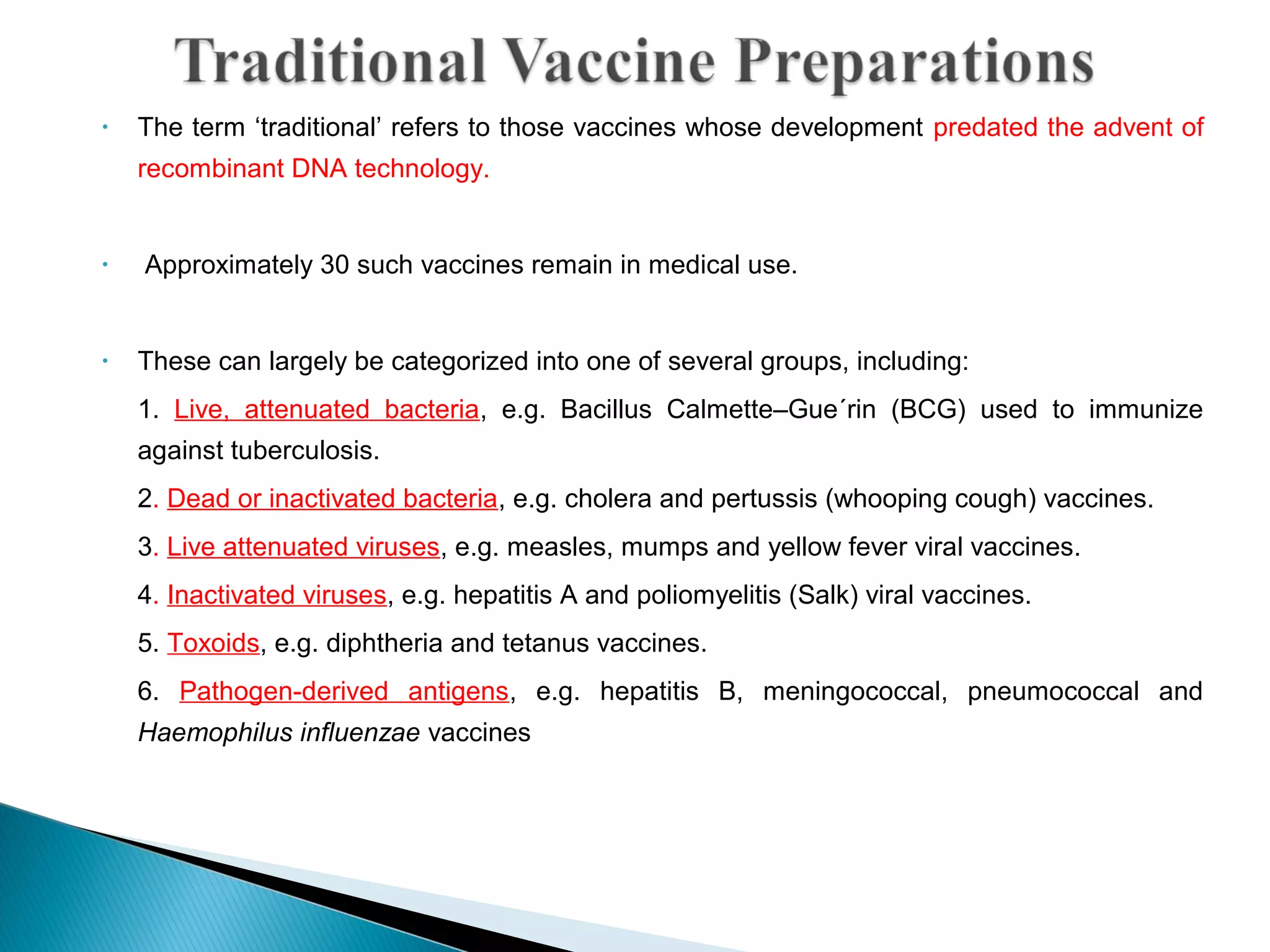 • The term ‘traditional’ refers to those vaccines whose development predated the advent of
recombinant DNA technology.
• Approximately 30 such vaccines remain in medical use.
• These can largely be categorized into one of several groups, including:
1. Live, attenuated bacteria, e.g. Bacillus Calmette–Gue´rin (BCG) used to immunize
against tuberculosis.
2. Dead or inactivated bacteria, e.g. cholera and pertussis (whooping cough) vaccines.
3. Live attenuated viruses, e.g. measles, mumps and yellow fever viral vaccines.
4. Inactivated viruses, e.g. hepatitis A and poliomyelitis (Salk) viral vaccines.
5. Toxoids, e.g. diphtheria and tetanus vaccines.
6. Pathogen-derived antigens, e.g. hepatitis B, meningococcal, pneumococcal and
Haemophilus influenzae vaccines
 