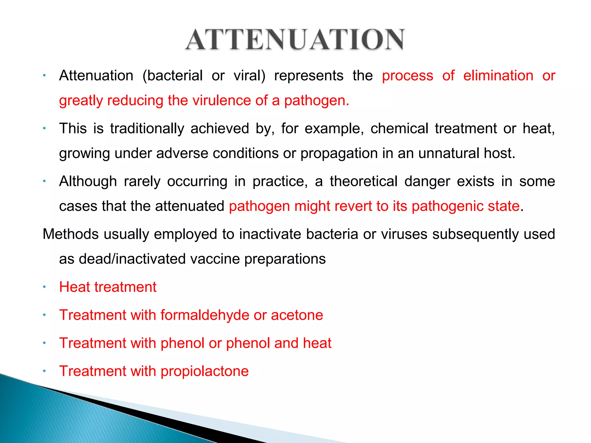 • Attenuation (bacterial or viral) represents the process of elimination or
greatly reducing the virulence of a pathogen.
• This is traditionally achieved by, for example, chemical treatment or heat,
growing under adverse conditions or propagation in an unnatural host.
• Although rarely occurring in practice, a theoretical danger exists in some
cases that the attenuated pathogen might revert to its pathogenic state.
Methods usually employed to inactivate bacteria or viruses subsequently used
as dead/inactivated vaccine preparations
• Heat treatment
• Treatment with formaldehyde or acetone
• Treatment with phenol or phenol and heat
• Treatment with propiolactone
 