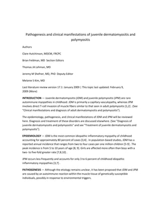 Pathogenesis and clinical manifestations of juvenile dermatomyositis and
                                 polymyositis
Authors

Clare Hutchinson, MDCM, FRCPC

Brian Feldman, MD Section Editors

Thomas JA Lehman, MD

Jeremy M Shefner, MD, PhD Deputy Editor

Melanie S Kim, MD

Last literature review version 17.1: January 2009 | This topic last updated: February 9,
2009 (More)

INTRODUCTION — Juvenile dermatomyositis (JDM) and juvenile polymyositis (JPM) are rare
autoimmune myopathies in childhood. JDM is primarily a capillary vasculopathy, whereas JPM
involves direct T-cell invasion of muscle fibers similar to that seen in adult polymyositis [1,2] . (See
"Clinical manifestations and diagnosis of adult dermatomyositis and polymyositis").

The epidemiology, pathogenesis, and clinical manifestations of JDM and JPM will be reviewed
here. Diagnosis and treatment of these disorders are discussed elsewhere. (See "Diagnosis of
juvenile dermatomyositis and polymyositis" and see "Treatment of juvenile dermatomyositis and
polymyositis").

EPIDEMIOLOGY — JDM is the most common idiopathic inflammatory myopathy of childhood
accounting for approximately 80 percent of cases [3,4] . In population-based studies, JDM has a
reported annual incidence that ranges from two to four cases per one million children [5-9] . The
peak incidence is from 5 to 10 years of age [8, 9]. Girls are affected more often than boys with a
two- to five-fold greater rate [7,8,10] .

JPM occurs less frequently and accounts for only 3 to 6 percent of childhood idiopathic
inflammatory myopathies [3,7] .

PATHOGENESIS — Although the etiology remains unclear, it has been proposed that JDM and JPM
are caused by an autoimmune reaction within the muscle tissue of genetically susceptible
individuals, possibly in response to environmental triggers.
 