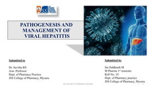 PATHOGENESIS AND
MANAGEMENT OF
VIRAL HEPATITIS
1
Submitted to
Dr. Savitha RS
Asst. Professor
Dept. of Pharmacy Practice
JSS College of Pharmacy, Mysuru
Submitted by
Sai Siddharth M
M Pharma 1st semester
Roll No. 10
Dept. of Pharmacy practice
JSS College of Pharmacy, Mysuru
JSS COLLEGE OF PHARMACY, MYSURU
 