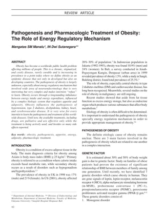 REVIEW ARTICLE

Pathogenesis and Pharmacologic Treatment of Obesity:
The Role of Energy Regulatory Mechanism
Mangatas SM Manalu*, IN Dwi Sutanegara**

ABSTRACT
Obesity has become a worldwide public health problem
affecting millions of people. This is a chronic, stigmatized,
and costly disease, rarely curable and is increasing in
prevalence to a point today where we define obesity as an
epidemic disease that not only in developed but also on
developing countries. The pathogenesis of obesity is largely
unknown, especially about energy regulatory mechanism that
involved wide area of neuroendocrinology that is very
interesting but very complex and makes internists “refuse”
to learn. Obesity occurs through a longstanding imbalance
between energy intake and energy expenditure, influenced
by a complex biologic system that regulates appetite and
adiposity. Obesity influences the pathogenesis of
hypertension, type 2 diabetes, dyslipidemia, kidney, heart,
and cerebrovascular disease. It is very wise for every
internist to learn the pathogenesis and treatment of this worldwide diseases. Until now, the available treatments, including
drugs, are palliative and are effective only while the
treatment is being actively used; and besides so many side
effects reported.

20%-30% of population.2 In Indonesian population in
Jakarta (1992-1993), obesity was found 10.9% (men) and
24% (women). In Bali, a survey conducted in JenahPeguyengan Kangin, Denpasar (urban area) in 1999
revealed prevalence of obesity 1.5%, while a study in Sangit,
Buleleng district, found total prevalence of 25.3%.4
The role of obesity, especially central obesity in type
2 diabetes mellitus (DM) and cardiovascular disease, has
long been recognized. Meanwhile, several studies on the
role of obesity in malignancy are still ongoing.
Recent studies showed that aside from fat tissue
function as excess energy storage, but also as endocrine
organ which produces various substances that affect body
metabolism.5
Etiology of obesity is often difficult to be determined.
It is important to understand the pathogenesis of obesity
specially energy regulation mechanism in order to
provide appropriate management of obesity.5,6
PATHOGENESIS OF OBESITY

Key words: obesity, pathogenesis, appetite, energy,
adiposity, pharmacologic treatment.
INTRODUCTION

Obesity is a condition of excess adipose tissue in the
body. The main diagnosis criteria for obesity among
Asians is body mass index (BMI) > 25 kg/m2.1 Primary
obesity is referred to as a condition where calorie intake
exceeds basal metabolic rate, while secondary obesity
occurs as a result of disorders such as hypogonadism
and hypothyroidism.2,3
The prevalence of obesity in UK in 1998 was 17%
(male) and 21%(female). In US (2001), obesity affected

* Department of Internal Medicine, ** Division of Endocrinology and
Metabolism, Department of Internal Medicine, Faculty of Medicine,
Udayana University / Sanglah Hospital Denpasar-Bali

42

The definite etiologic cause of obesity remains
unclear. There are 3 main factors involved in the
pathogenesis of obesity which are related to one another
in a complex interaction.
GENETIC FACTOR

It is estimated about 30% and 50% of body weight
gain is due to genetic factor. Study on families of obese
patients had proven the existence of significant
relationship of BMI between members of family among
one generation. Until recently, we have identified 7
genetic disorders which cause obesity in human. They
are gene signals of leptin, leptin receptor, melanocortin
receptor 4 (MC4), alpha-melanocyte stimulating hormone
(α-MSH), prohormone convertase 1 (PC-1),
proopiomelanocortin receptor (POMC), peroxisome
proliferators activated receptor gamma (PPAR-γ) gen.8-12
These genetic disorders consist of:
1. Monogenic disorder

 
