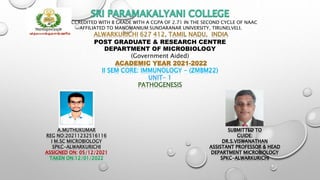 REACCREDITED WITH B GRADE WITH A CGPA OF 2.71 IN THE SECOND CYCLE OF NAAC
AFFILIATED TO MANOMANIUM SUNDARANAR UNIVERSITY, TIRUNELVELI.
ALWARKURICHI 627 412, TAMIL NADU, INDIA
POST GRADUATE & RESEARCH CENTRE
DEPARTMENT OF MICROBIOLOGY
(Government Aided)
ACADEMIC YEAR 2021-2022
II SEM CORE: IMMUNOLOGY - (ZMBM22)
UNIT- 1
PATHOGENESIS
A.MUTHUKUMAR
REG NO:20211232516116
I M.SC MICROBIOLOGY
SPKC-ALWARKURICHI
ASSIGNED ON: 05/12/2021
TAKEN ON:12/01/2022
SUBMITTED TO
GUIDE:
DR.S.VISWANATHAN
ASSISTANT PROFESSOR & HEAD
DEPARTMENT MICROBIOLOGY
SPKC-ALWARKURICHI
 