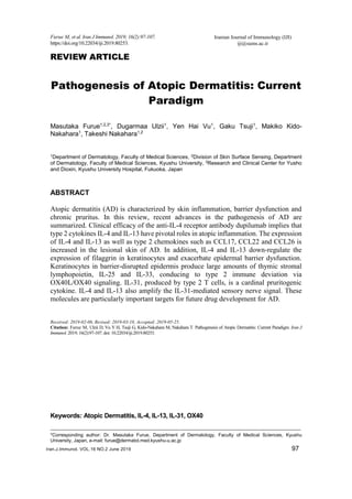 Iranian Journal of Immunology (IJI)
iji@sums.ac.ir
Furue M, et al. Iran J Immunol. 2019; 16(2):97-107.
https://doi.org/10.22034/iji.2019.80253.
Iran.J.Immunol. VOL.16 NO.2 June 2019 97
REVIEW ARTICLE
Pathogenesis of Atopic Dermatitis: Current
Paradigm
Masutaka Furue1,2,3*
, Dugarmaa Ulzii1
, Yen Hai Vu1
, Gaku Tsuji1
, Makiko Kido-
Nakahara1
, Takeshi Nakahara1,2
1
Department of Dermatology, Faculty of Medical Sciences, 2
Division of Skin Surface Sensing, Department
of Dermatology, Faculty of Medical Sciences, Kyushu University, 3
Research and Clinical Center for Yusho
and Dioxin, Kyushu University Hospital, Fukuoka, Japan
ABSTRACT
Atopic dermatitis (AD) is characterized by skin inflammation, barrier dysfunction and
chronic pruritus. In this review, recent advances in the pathogenesis of AD are
summarized. Clinical efficacy of the anti-IL-4 receptor antibody dupilumab implies that
type 2 cytokines IL-4 and IL-13 have pivotal roles in atopic inflammation. The expression
of IL-4 and IL-13 as well as type 2 chemokines such as CCL17, CCL22 and CCL26 is
increased in the lesional skin of AD. In addition, IL-4 and IL-13 down-regulate the
expression of filaggrin in keratinocytes and exacerbate epidermal barrier dysfunction.
Keratinocytes in barrier-disrupted epidermis produce large amounts of thymic stromal
lymphopoietin, IL-25 and IL-33, conducing to type 2 immune deviation via
OX40L/OX40 signaling. IL-31, produced by type 2 T cells, is a cardinal pruritogenic
cytokine. IL-4 and IL-13 also amplify the IL-31-mediated sensory nerve signal. These
molecules are particularly important targets for future drug development for AD.
Received: 2019-02-06, Revised: 2019-03-18, Accepted: 2019-05-25.
Citation: Furue M, Ulzii D, Vu Y H, Tsuji G, Kido-Nakahara M, Nakahara T. Pathogenesis of Atopic Dermatitis: Current Paradigm. Iran J
Immunol. 2019; 16(2):97-107. doi: 10.22034/iji.2019.80253.
Keywords: Atopic Dermatitis, IL-4, IL-13, IL-31, OX40
---------------------------------------------------------------------------------------------------------------------------------------------------------------
*Corresponding author: Dr. Masutaka Furue, Department of Dermatology, Faculty of Medical Sciences, Kyushu
University, Japan, e-mail: furue@dermatol.med.kyushu-u.ac.jp
 