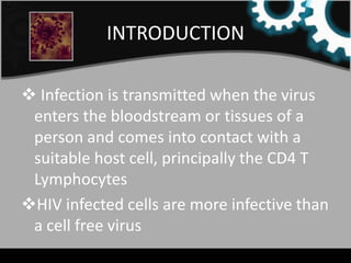 INTRODUCTION

 Infection is transmitted when the virus
 enters the bloodstream or tissues of a
 person and comes into contact with a
 suitable host cell, principally the CD4 T
 Lymphocytes
HIV infected cells are more infective than
 a cell free virus
 