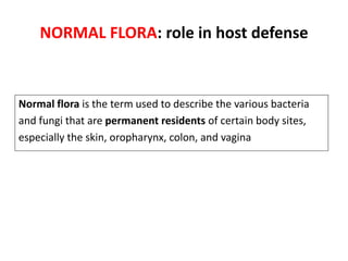 NORMAL FLORA: role in host defense
Normal flora is the term used to describe the various bacteria
and fungi that are permanent residents of certain body sites,
especially the skin, oropharynx, colon, and vagina
 
